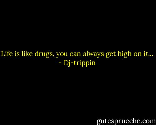 Life is like drugs, you can always get high on it... - Dj-trippin