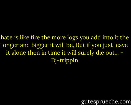 hate is like fire the more logs you add into it the longer and bigger it will be, But if you just leave it alone then in time it will surely die out... - Dj-trippin