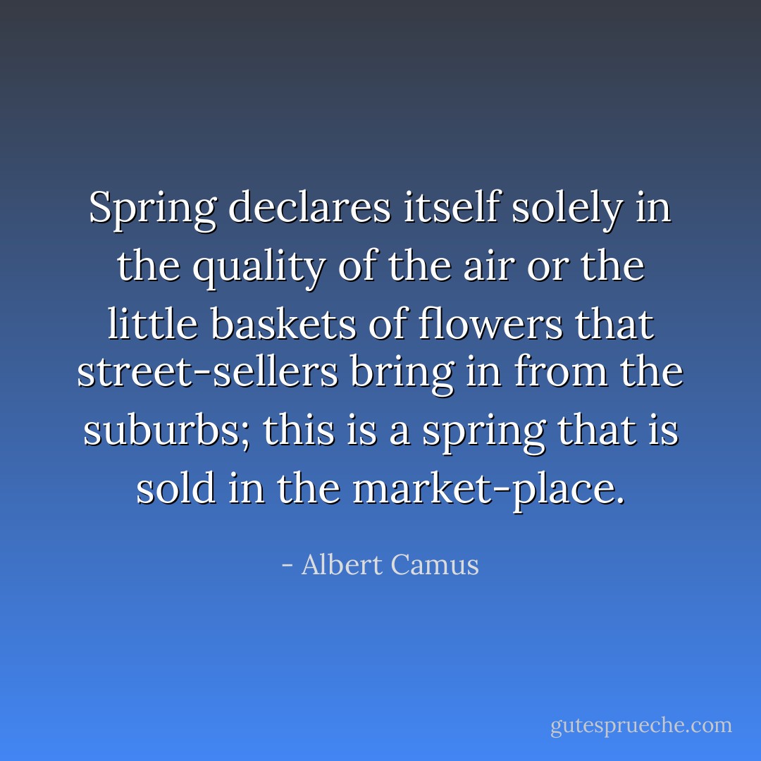 Spring declares itself solely in the quality of the air or the little baskets of flowers that street-sellers bring in from the suburbs; this is a spring that is sold in the market-place. - Albert Camus