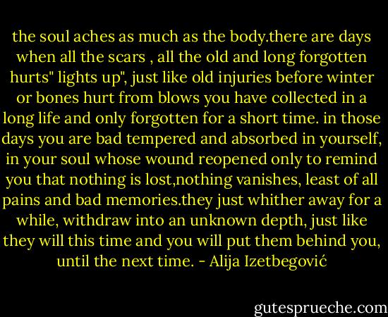 the soul aches as much as the body.there are days when all the scars , all the old and long forgotten hurts" lights up", just like old injuries before winter or bones hurt from blows you have collected in a long life and only forgotten for a short time. in those days you are bad tempered and absorbed in yourself, in your soul whose wound reopened only to remind you that nothing is lost,nothing vanishes, least of all pains and bad memories.they just whither away for a while, withdraw into an unknown depth, just like they will this time and you will put them behind you, until the next time. - Alija Izetbegović