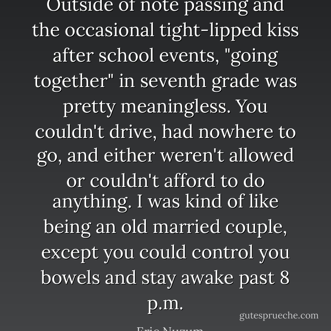 Outside of note passing and the occasional tight-lipped kiss after school events, "going together" in seventh grade was pretty meaningless. You couldn't drive, had nowhere to go, and either weren't allowed or couldn't afford to do anything. I was kind of like being an old married couple, except you could control you bowels and stay awake past 8 p.m. - Eric Nuzum