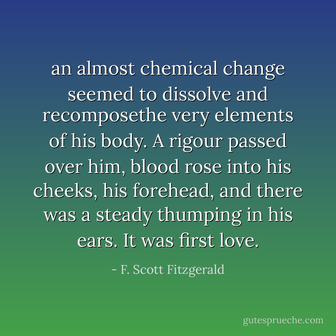 an almost chemical change seemed to dissolve and recomposethe very elements of his body. A rigour passed over him, blood rose<br />into his cheeks, his forehead, and there was a steady thumping in<br />his ears. It was first love. - F. Scott Fitzgerald