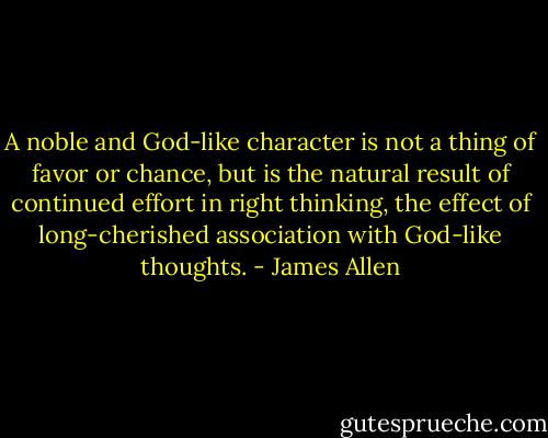 A noble and God-like character is not a thing of favor or chance, but is the natural result of continued effort in right thinking, the effect of long-cherished association with God-like thoughts. - James Allen