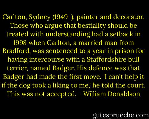 Carlton, Sydney (1949-), painter and decorator. Those who argue that bestiality should be treated with understanding had a setback in 1998 when Carlton, a married man from Bradford, was sentenced to a year in prison for having intercourse with a Staffordshire bull terrier, named Badger. His defence was that Badger had made the first move. 'I can't help it if the dog took a liking to me,' he told the court. This was not accepted. - William Donaldson