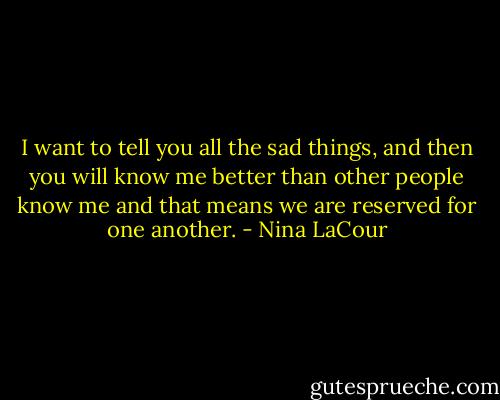 I want to tell you all the sad things, and then you will know me better than other people know me and that means we are reserved for one another. - Nina LaCour