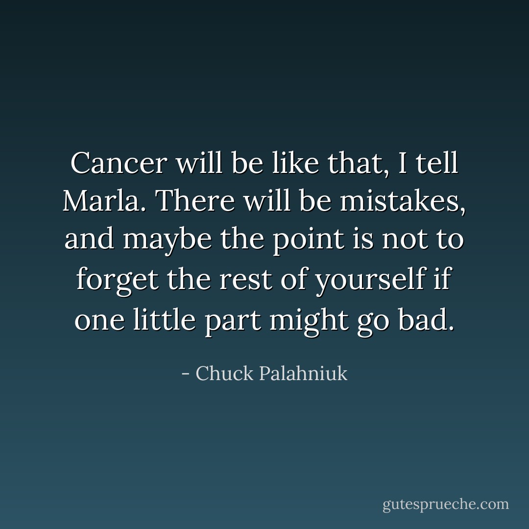 Cancer will be like that, I tell Marla. There will be mistakes, and maybe the point is not to forget the rest of yourself if one little part might go bad. - Chuck Palahniuk