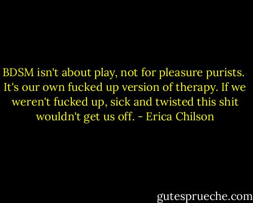 BDSM isn't about play, not for pleasure purists.<br /><br />It's our own fucked up version of therapy. If we weren't fucked up, sick and twisted this shit wouldn't get us off. - Erica Chilson