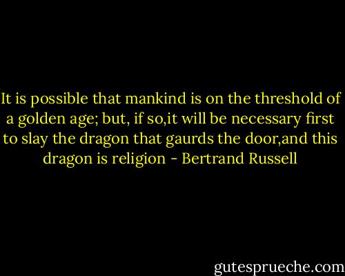 It is possible that mankind is on the threshold of a golden age; but, if so,it will be necessary first to slay the dragon that gaurds the door,and this dragon is religion - Bertrand Russell