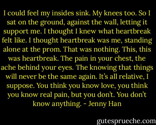 I could feel my insides sink. My knees too. So I sat on the ground, against the wall, letting it support me. I thought I knew what heartbreak felt like. I thought heartbreak was me, standing alone at the prom. That was nothing. This, this was heartbreak. The pain in your chest, the ache behind your eyes. The knowing that things will never be the same again. It’s all relative, I suppose. You think you know love, you think you know real pain, but you don’t. You don’t know anything. - Jenny Han