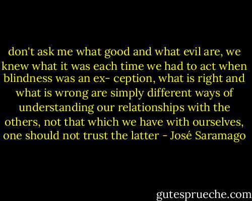 don't ask me what good and what evil are, we knew<br />what it was each time we had to act when blindness was an ex-<br />ception, what is right and what is wrong are simply different<br />ways of understanding our relationships with the others, not that<br />which we have with ourselves, one should not trust the latter - José Saramago