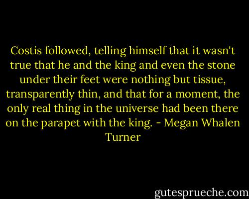 Costis followed, telling himself that it wasn't true that he and the king and even the stone under their feet were nothing but tissue, transparently thin, and that for a moment, the only real thing in the universe had been there on the parapet with the king. - Megan Whalen Turner