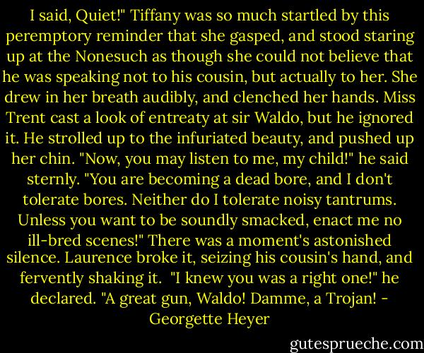 I said, Quiet!"<br />Tiffany was so much startled by this peremptory reminder that she gasped, and stood staring up at the Nonesuch as though she could not believe that he was speaking not to his cousin, but actually to her. She drew in her breath audibly, and clenched her hands. Miss Trent cast a look of entreaty at sir Waldo, but he ignored it. He strolled up to the infuriated beauty, and pushed up her chin.<br />"Now, you may listen to me, my child!" he said sternly. "You are becoming a dead bore, and I don't tolerate bores. Neither do I tolerate noisy tantrums. Unless you want to be soundly smacked, enact me no ill-bred scenes!"<br />There was a moment's astonished silence. Laurence broke it, seizing his cousin's hand, and fervently shaking it. <br />"I knew you was a right one!" he declared. "A great gun, Waldo! Damme, a Trojan! - Georgette Heyer