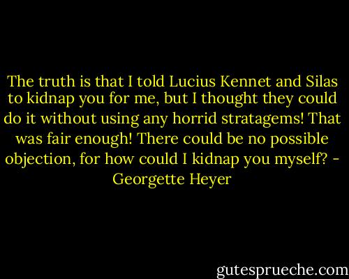 The truth is that I told Lucius Kennet and Silas to kidnap you for me, but I thought they could do it without using any horrid stratagems! That was fair enough! There could be no possible objection, for how could I kidnap you myself? - Georgette Heyer