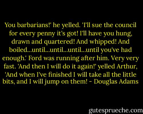 You barbarians!' he yelled. 'I'll sue the council for every penny it's got! I'll have you hung, drawn and quartered! And whipped! And boiled...until...until...until...until you've had enough.'<br />Ford was running after him. Very very fast.<br />'And then I will do it again!' yelled Arthur, 'And when I've finished I will take all the little bits, and I will jump on them! - Douglas Adams