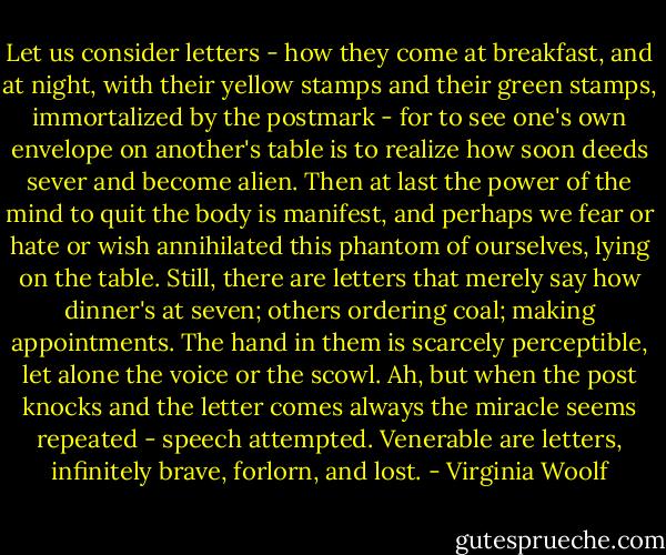 Let us consider letters - how they come at breakfast, and at night, with their yellow stamps and their green stamps, immortalized by the postmark - for to see one's own envelope on another's table is to realize how soon deeds sever and become alien. Then at last the power of the mind to quit the body is manifest, and perhaps we fear or hate or wish annihilated this phantom of ourselves, lying on the table. Still, there are letters that merely say how dinner's at seven; others ordering coal; making appointments. The hand in them is scarcely perceptible, let alone the voice or the scowl. Ah, but when the post knocks and the letter comes always the miracle seems repeated - speech attempted. Venerable are letters, infinitely brave, forlorn, and lost. - Virginia Woolf