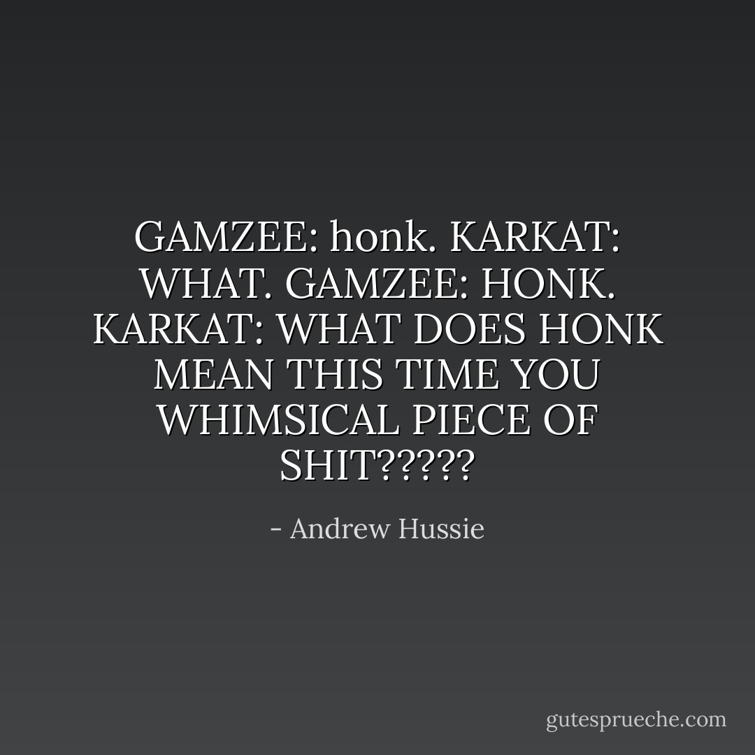 GAMZEE: honk.<br />KARKAT: WHAT.<br />GAMZEE: HONK.<br />KARKAT: WHAT DOES HONK MEAN THIS TIME YOU WHIMSICAL PIECE OF SHIT????? - Andrew Hussie