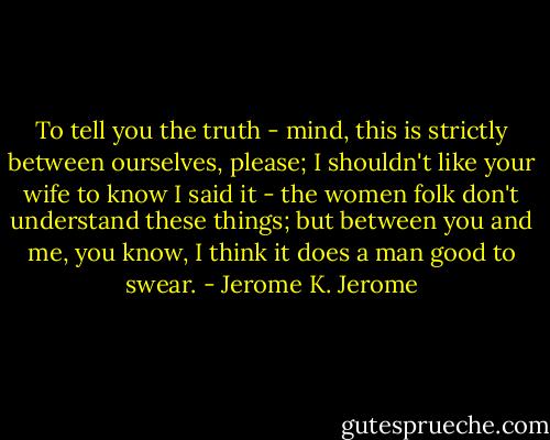 To tell you the truth - mind, this is strictly between ourselves, please; I shouldn't like your wife to know I said it - the women folk don't understand these things; but between you and me, you know, I think it does a man good to swear. - Jerome K. Jerome