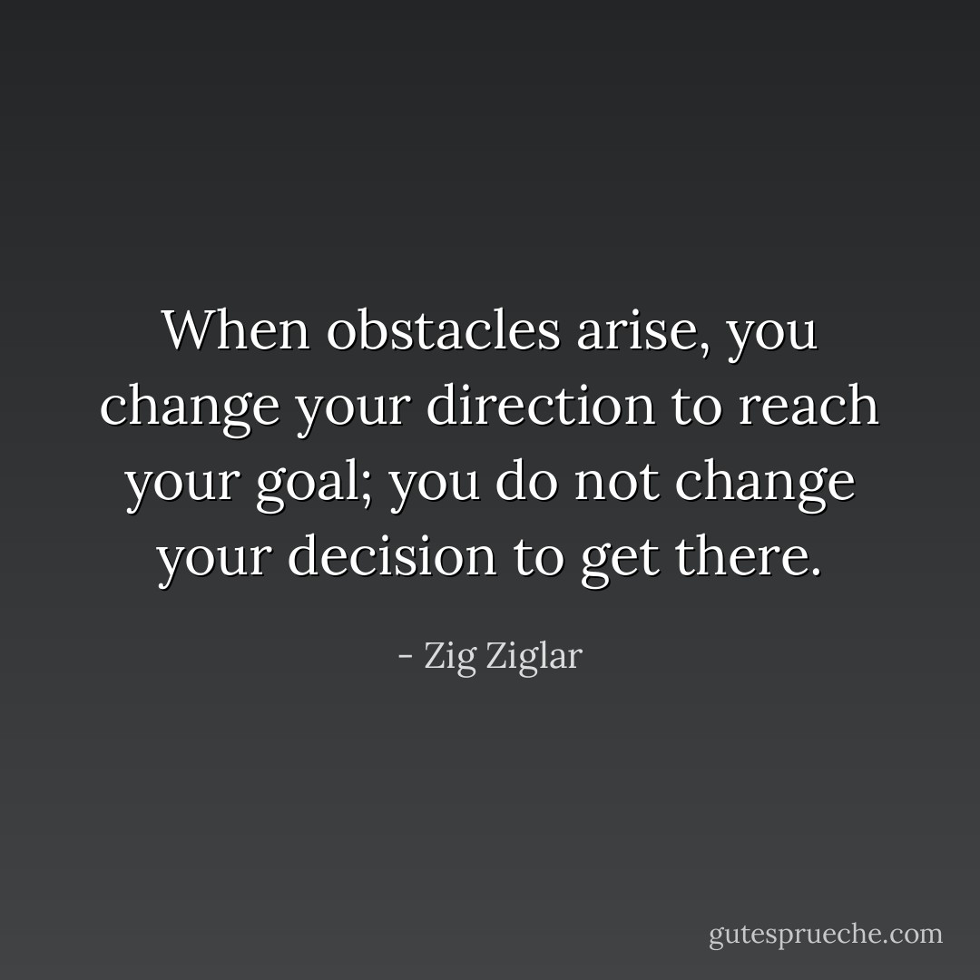 When obstacles arise, you change your direction to reach your goal; you do not change your decision to get there. - Zig Ziglar