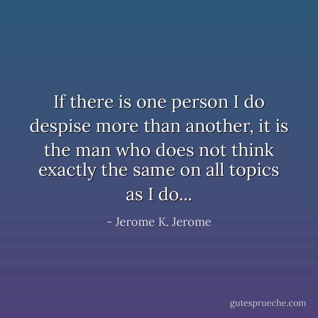 If there is one person I do despise more than another, it is the man who does not think exactly the same on all topics as I do... - Jerome K. Jerome