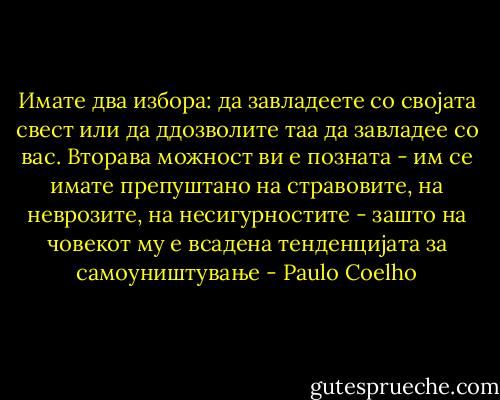 Имате два избора: да завладеете со својата свест или да ддозволите таа да завладее со вас. Вторава можност ви е позната - им се имате препуштано на стравовите, на неврозите, на несигурностите - зашто на човекот му е всадена тенденцијата за самоуништување - Paulo Coelho