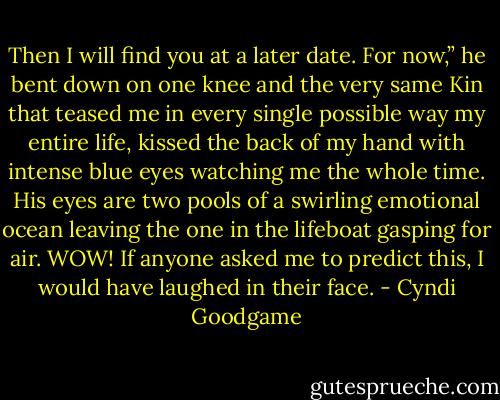 Then I will find you at a later date. For now,” he bent down on one knee and the very same Kin that teased me in every single possible way my entire life, kissed the back of my hand with intense blue eyes watching me the whole time. His eyes are two pools of a swirling emotional ocean leaving the one in the lifeboat gasping for air. WOW! If anyone asked me to predict this, I would have laughed in their face. - Cyndi Goodgame