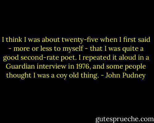I think I was about twenty-five when I first said - more or less to myself - that I was quite a good second-rate poet. I repeated it aloud in a Guardian interview in 1976, and some people thought I was a coy old thing. - John Pudney