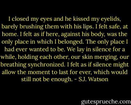 I closed my eyes and he kissed my eyelids, barely brushing them with his lips. I felt safe, at home. I felt as if here, against his body, was the only place in which I belonged. The only place I had ever wanted to be. We lay in silence for a while, holding each other, our skin merging, our breathing synchronized. I felt as if silence might allow the moment to last for ever, which would still not be enough. - S.J. Watson