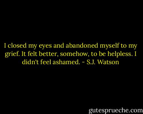 I closed my eyes and abandoned myself to my grief. It felt better, somehow, to be helpless. I didn't feel ashamed. - S.J. Watson