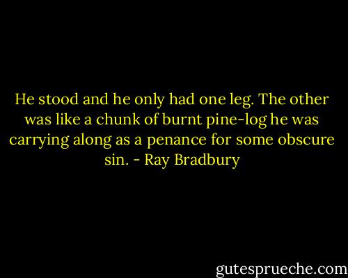 He stood and he only had one leg. The other was like a chunk of burnt pine-log he was carrying along as a penance for some obscure sin. - Ray Bradbury