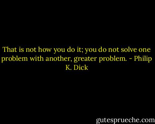 That is not how you do it; you do not solve one problem with another, greater problem. - Philip K. Dick