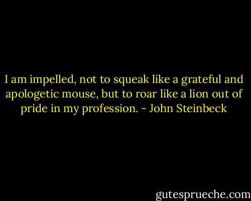 I am impelled, not to squeak like a grateful and apologetic mouse, but to roar like a lion out of pride in my profession. - John Steinbeck