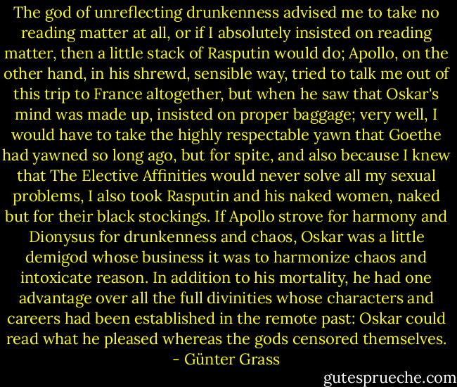 The god of unreflecting drunkenness advised me to take no reading matter at all, or if I absolutely insisted on reading matter, then a little stack of Rasputin would do; Apollo, on the other hand, in his shrewd, sensible way, tried to talk me out of this trip to France altogether, but when he saw that Oskar's mind was made up, insisted on proper baggage; very well, I would have to take the highly respectable yawn that Goethe had yawned so long ago, but for spite, and also because I knew that The Elective Affinities would never solve all my sexual problems, I also took Rasputin and his naked women, naked but for their black stockings. If Apollo strove for harmony and Dionysus for drunkenness and chaos, Oskar was a little demigod whose business it was to harmonize chaos and intoxicate reason. In addition to his mortality, he had one advantage over all the full divinities whose characters and careers had been established in the remote past: Oskar could read what he pleased whereas the gods censored themselves. - Günter Grass