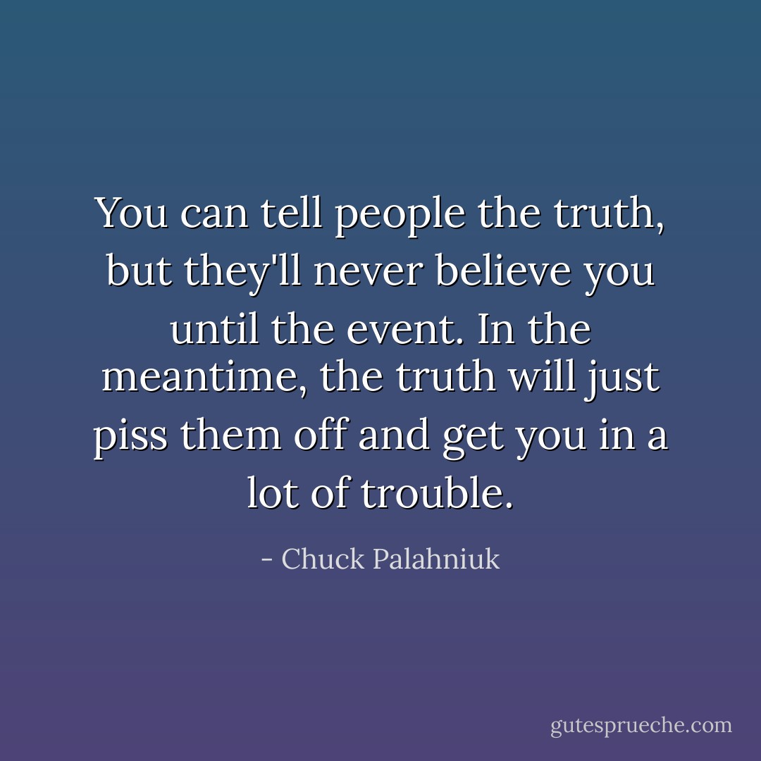 You can tell people the truth, but they'll never believe you until the event. In the meantime, the truth will just piss them off and get you in a lot of trouble. - Chuck Palahniuk