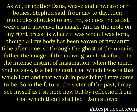 As we, or mother Dana, weave and unweave our bodies, Stephen said, from day to day, their molecules shuttled to and fro, so does the artist weave and unweave his image. And as the mole on my right breast is where it was when I was born, though all my body has been woven of new stuff time after time, so through the ghost of the unquiet father the image of the unliving son looks forth. In the intense instant of imagination, when the mind, Shelley says, is a fading coal, that which I was is that which I am and that which in possibility I may come to be. So in the future, the sister of the past, I may see myself as I sit here now but by reflection from that which then I shall be. - James Joyce