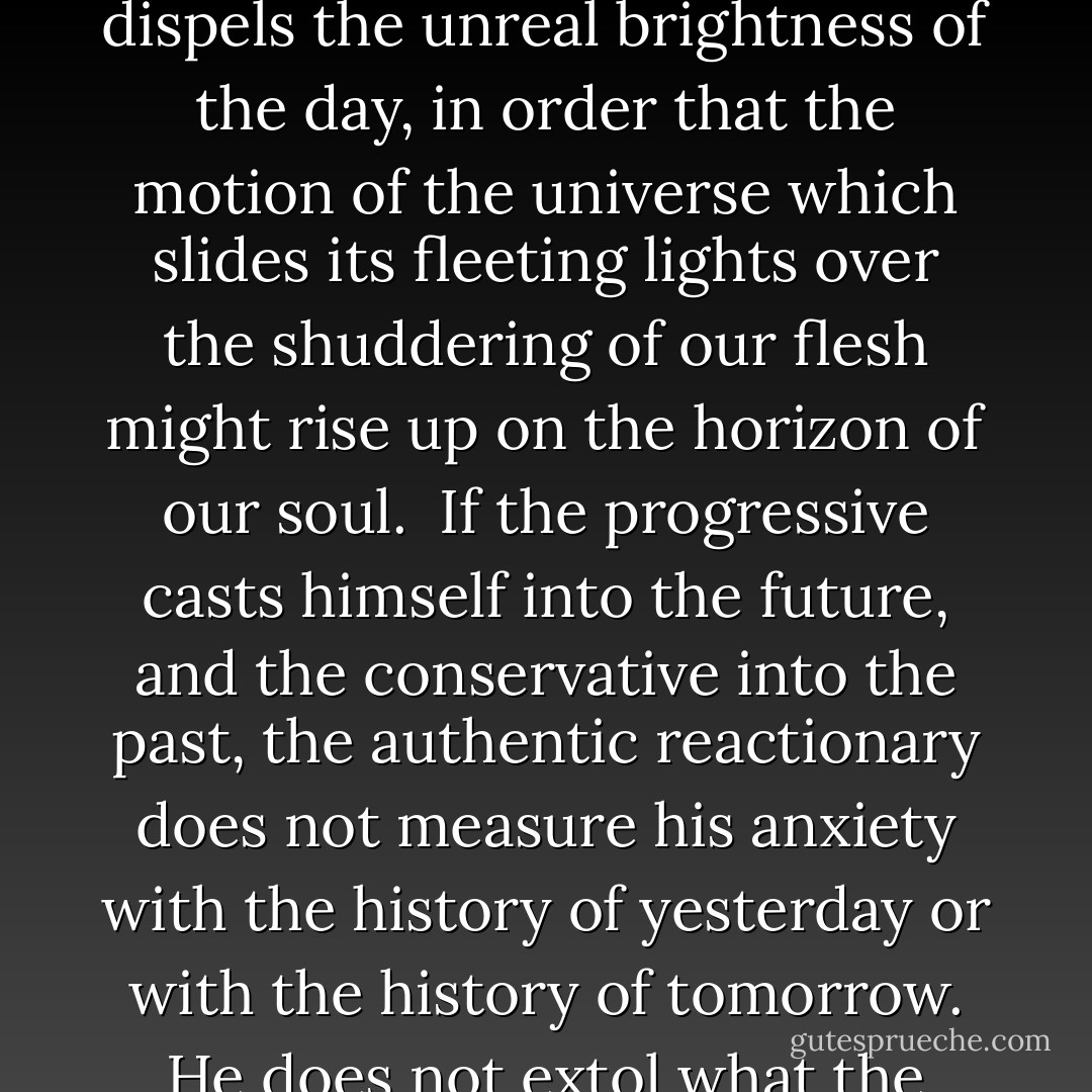 Now, even though it be neither necessity nor caprice, history, for the authentic reactionary, is not, for all that, an interior dialectic of the immanent will, but rather a temporal adventure between man and that which transcends him. His labors are traces, on the disturbed sand, of the body of a beast and the aura of an angel. History is a tatter, torn from man’s freedom, waving in the breath of destiny. Man cannot be silent because his liberty is not merely a sanctuary where he escapes from deadening routine and takes refuge in order to become his own master. But in the free act the radical does not attain possession of his essence. Liberty is not an abstract possibility of choosing among known goods, but rather the concrete condition in which we are granted the possession of new goods. Freedom is not a momentary judgement between conflicting instincts, but rather the summit from which man contemplates the ascent of new stars among the luminous dust of the starry sky. Liberty places man among prohibitions that are not physical and imperatives that are not vital. The free moment dispels the unreal brightness of the day, in order that the motion of the universe which slides its fleeting lights over the shuddering of our flesh might rise up on the horizon of our soul.<br /><br />If the progressive casts himself into the future, and the conservative into the past, the authentic reactionary does not measure his anxiety with the history of yesterday or with the history of tomorrow. He does not extol what the new dawn might bring, nor is he terrified by the last shadows of the night. His spirit rises up to a space where the essential accosts him with its immortal presence. One escapes the slavery of history by pursuing in the wildness of the world the traces of divine footsteps. Man and his deeds are a vital but servile and mortal flesh that breathes gusts from beyond the mountains. To be reactionary is to champion causes that do not turn up on the notice board of history, causes where losing does not matter. It is to know that we only discover what we think we invent; to admit that our imagination does not create, but only lays bare smooth surfaces. It is not to espouse settled cases, nor to plead for determined conclusions, but rather to submit our will to the necessity that does not constrain, to surrender our freedom to the exigency that does not compel; it is to find sleeping certainties that guide us to the edge of ancient pools. The reactionary is not a nostalgic dreamer of a canceled past, but rather a seeker of sacred shades upon eternal hills. - Nicolás Gómez Dávila
