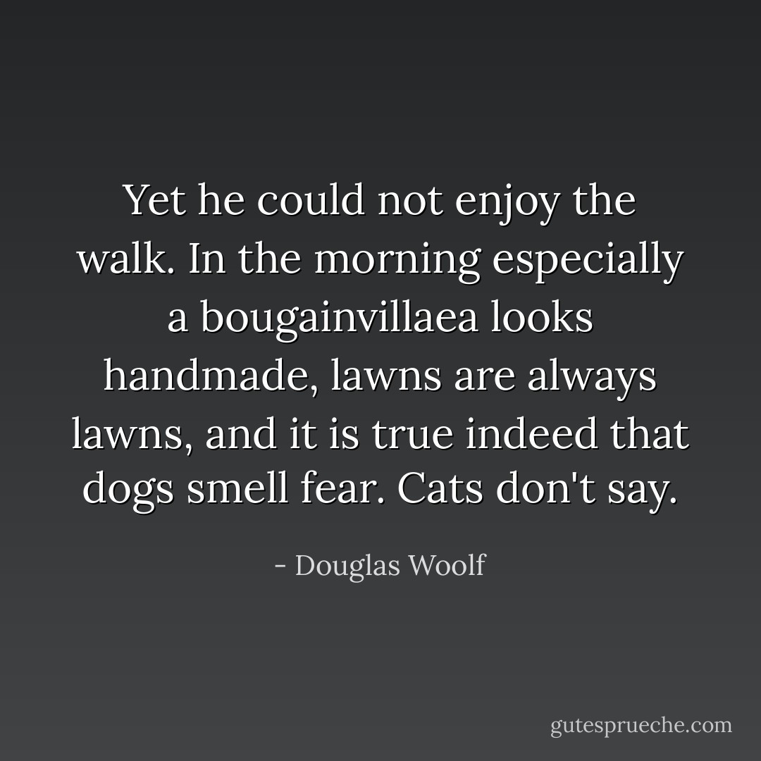 Yet he could not enjoy the walk. In the morning especially a bougainvillaea looks handmade, lawns are always lawns, and it is true indeed that dogs smell fear. Cats don't say. - Douglas Woolf