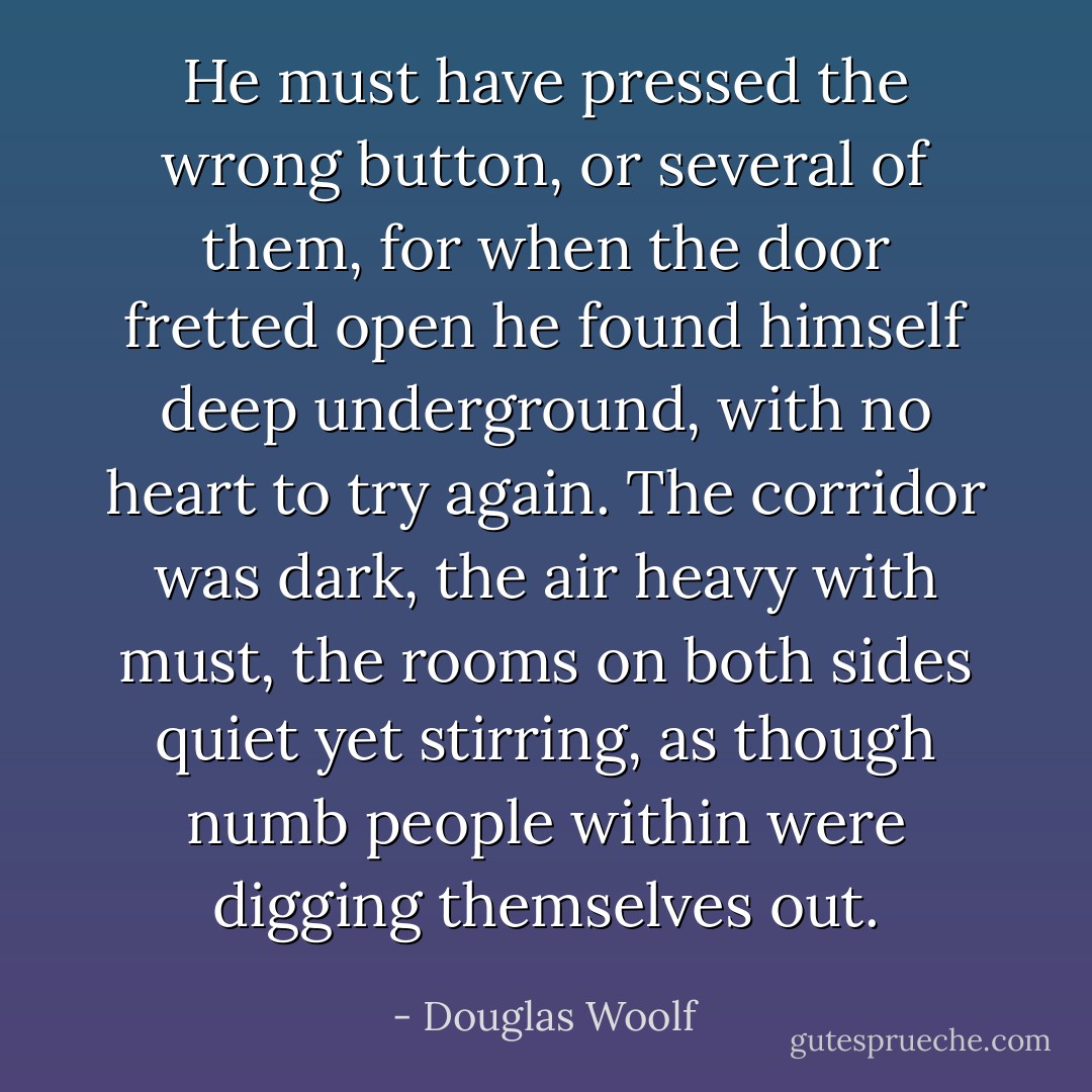 He must have pressed the wrong button, or several of them, for when the door fretted open he found himself deep underground, with no heart to try again. The corridor was dark, the air heavy with must, the rooms on both sides quiet yet stirring, as though numb people within were digging themselves out. - Douglas Woolf