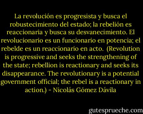 La revolución es progresista y busca el robustecimiento del estado; la rebelión es reaccionaria y busca su desvanecimiento.<br />El revolucionario es un funcionario en potencia; el rebelde es un reaccionario en acto.<br /><br />(Revolution is progressive and seeks the strengthening of the state; rebellion is reactionary and seeks its disappearance.<br />The revolutionary is a potential government official; the rebel is a reactionary in action.) - Nicolás Gómez Dávila