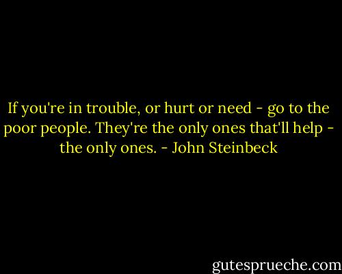 If you're in trouble, or hurt or need - go to the poor people. They're the only ones that'll help - the only ones. - John Steinbeck