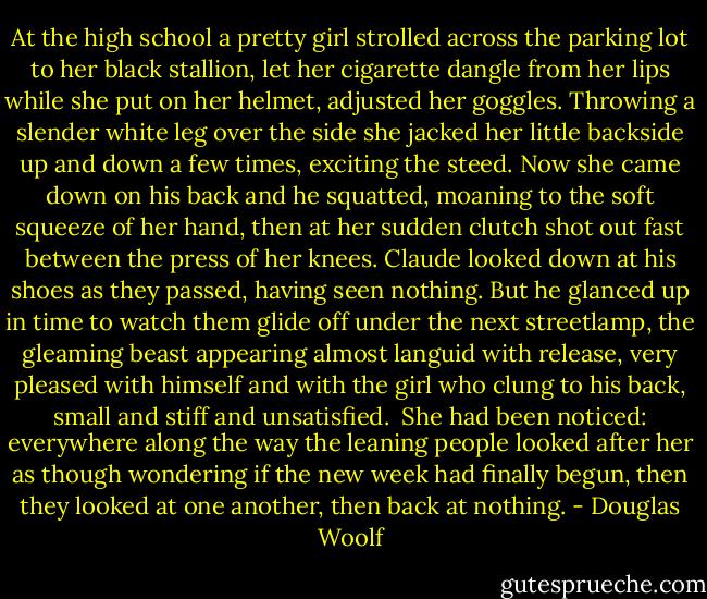 At the high school a pretty girl strolled across the parking lot to her black stallion, let her cigarette dangle from her lips while she put on her helmet, adjusted her goggles. Throwing a slender white leg over the side she jacked her little backside up and down a few times, exciting the steed. Now she came down on his back and he squatted, moaning to the soft squeeze of her hand, then at her sudden clutch shot out fast between the press of her knees. Claude looked down at his shoes as they passed, having seen nothing. But he glanced up in time to watch them glide off under the next streetlamp, the gleaming beast appearing almost languid with release, very pleased with himself and with the girl who clung to his back, small and stiff and unsatisfied.<br /><br />She had been noticed: everywhere along the way the leaning people looked after her as though wondering if the new week had finally begun, then they looked at one another, then back at nothing. - Douglas Woolf