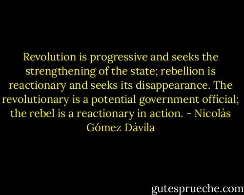 Revolution is progressive and seeks the strengthening of the state; rebellion is reactionary and seeks its disappearance.<br />The revolutionary is a potential government official; the rebel is a reactionary in action. - Nicolás Gómez Dávila
