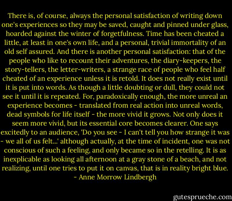 There is, of course, always the personal satisfaction of writing down one's experiences so they may be saved, caught and pinned under glass, hoarded against the winter of forgetfulness. Time has been cheated a little, at least in one's own life, and a personal, trivial immortality of an old self assured. And there is another personal satisfaction: that of the people who like to recount their adventures, the diary-keepers, the story-tellers, the letter-writers, a strange race of people who feel half cheated of an experience unless it is retold. It does not really exist until it is put into words. As though a little doubting or dull, they could not see it until it is repeated. For, paradoxically enough, the more unreal an experience becomes - translated from real action into unreal words, dead symbols for life itself - the more vivid it grows. Not only does it seem more vivid, but its essential core becomes clearer. One says excitedly to an audience, 'Do you see - I can't tell you how strange it was - we all of us felt...' although actually, at the time of incident, one was not conscious of such a feeling, and only became so in the retelling. It is as inexplicable as looking all afternoon at a gray stone of a beach, and not realizing, until one tries to put it on canvas, that is in reality bright blue. - Anne Morrow Lindbergh