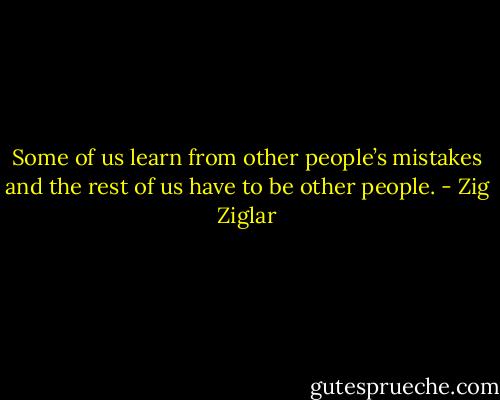 Some of us learn from other people’s mistakes and the rest of us have to be other people. - Zig Ziglar