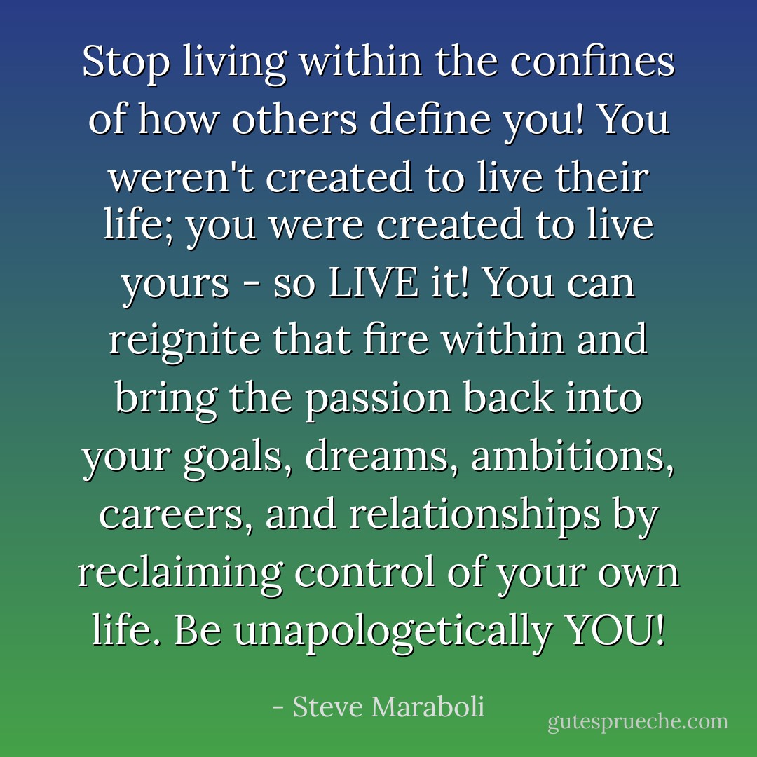 Stop living within the confines of how others define you! You weren't created to live their life; you were created to live yours - so LIVE it! You can reignite that fire within and bring the passion back into your goals, dreams, ambitions, careers, and relationships by reclaiming control of your own life. Be unapologetically YOU! - Steve Maraboli