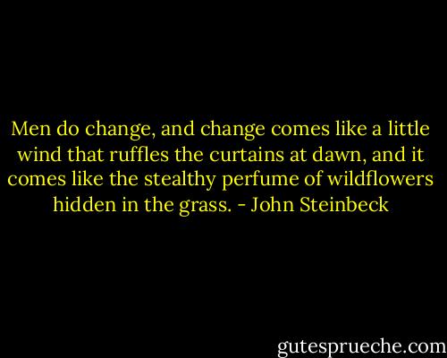 Men do change, and change comes like a little wind that ruffles the curtains at dawn, and it comes like the stealthy perfume of wildflowers hidden in the grass. - John Steinbeck