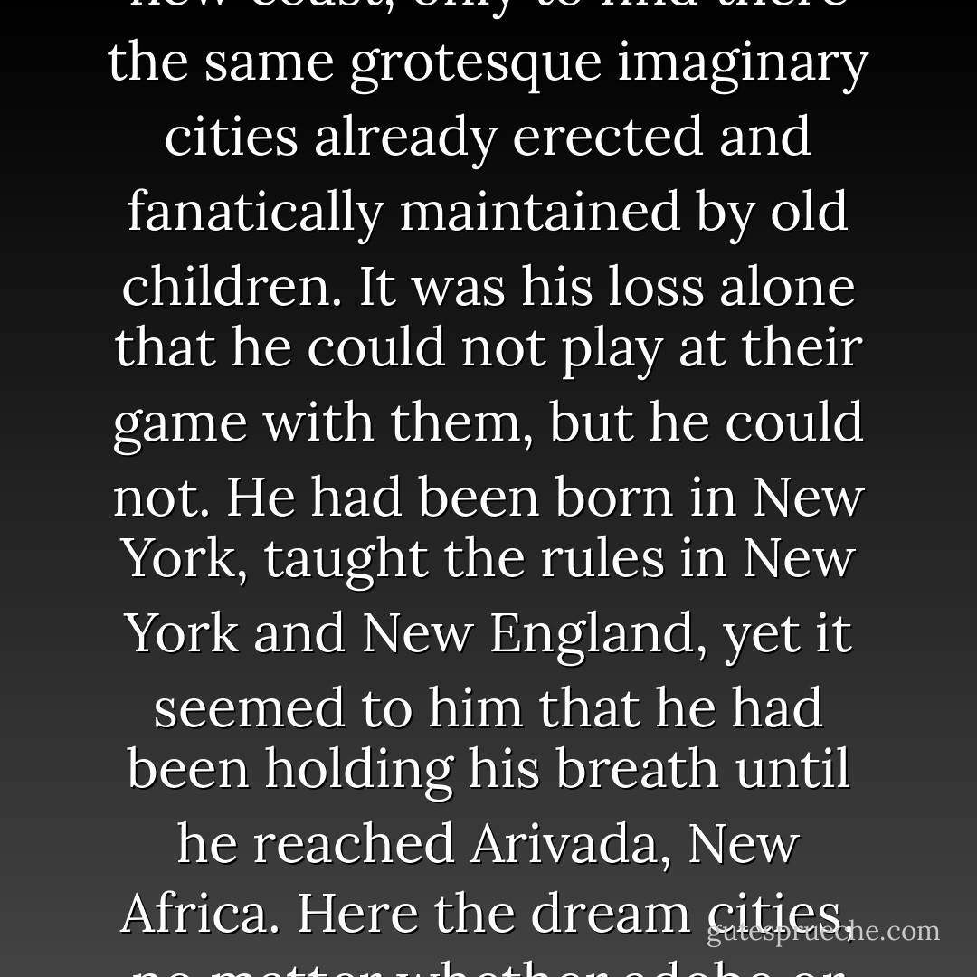 Whether or not, he felt very much at home in this state. It was to places like this that they had sent him all over the world in defense of New York, until he had come almost to believe that the concrete caverns and towers he seemed dimly to remember, the pale people themselves, were no more than childhood fantasies he had dreamed for himself. He had felt little urge to try to find them again. Hopefully he had followed the Cat out to the new coast, only to find there the same grotesque imaginary cities already erected and fanatically maintained by old children. It was his loss alone that he could not play at their game with them, but he could not. He had been born in New York, taught the rules in New York and New England, yet it seemed to him that he had been holding his breath until he reached Arivada, New Africa. Here the dream cities, no matter whether adobe or gold, had long ago been abandoned, thus had collapsed, and all that remained was the earth. It spread around him as drab and coarse as an old army blanket, inviting only those weary with fighting or dying, overlooked by the children. If still in one piece the whole world would look like this in old age - Arivada was ready, but could Manhattan support mesquite? - Douglas Woolf