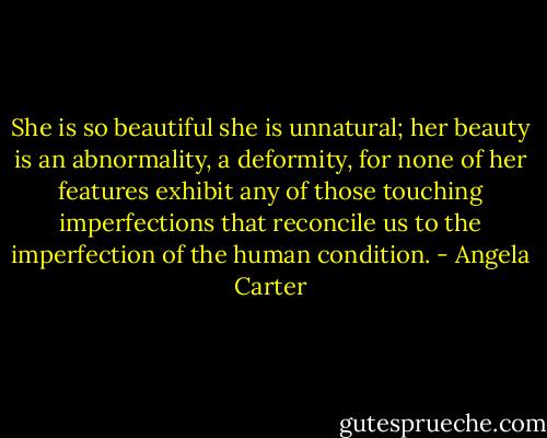 She is so beautiful she is unnatural; her beauty is an abnormality, a deformity, for none of her features exhibit any of those touching imperfections that reconcile us to the imperfection of the human condition. - Angela Carter
