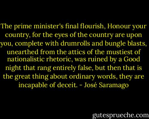 The prime minister's final flourish, Honour your country, for the eyes of the country are upon you, complete with drumrolls and bungle blasts, unearthed from the attics of the mustiest of nationalistic rhetoric, was ruined by a Good night that rang entirely false, but then that is the great thing about ordinary words, they are incapable of deceit. - José Saramago