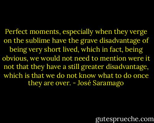 Perfect moments, especially when they verge on the sublime have the grave disadvantage of being very short lived, which in fact, being obvious, we would not need to mention were it not that they have a still greater disadvantage, which is that we do not know what to do once they are over. - José Saramago