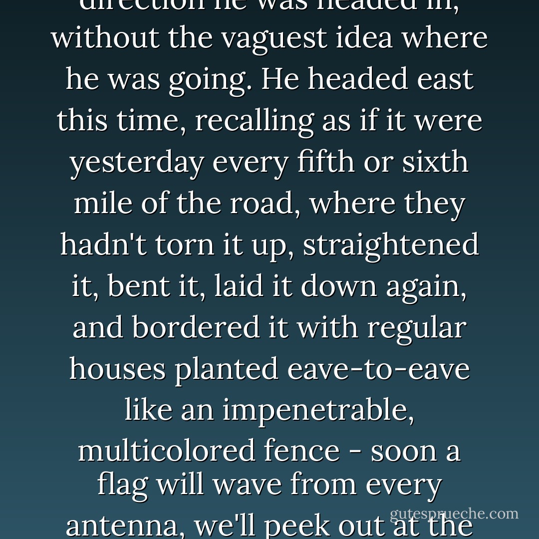 One thing he held against the bird force was the curse of knowing always which direction he was headed in, without the vaguest idea where he was going. He headed east this time, recalling as if it were yesterday every fifth or sixth mile of the road, where they hadn't torn it up, straightened it, bent it, laid it down again, and bordered it with regular houses planted eave-to-eave like an impenetrable, multicolored fence - soon a flag will wave from every antenna, we'll peek out at the savage world from a plaster fortress, nationwide. - Douglas Woolf